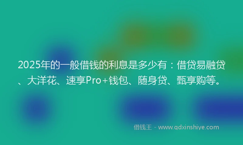 2025年的一般借钱的利息是多少有：借贷易融贷、大洋花、速享Pro+钱包、随身贷、甄享购等。