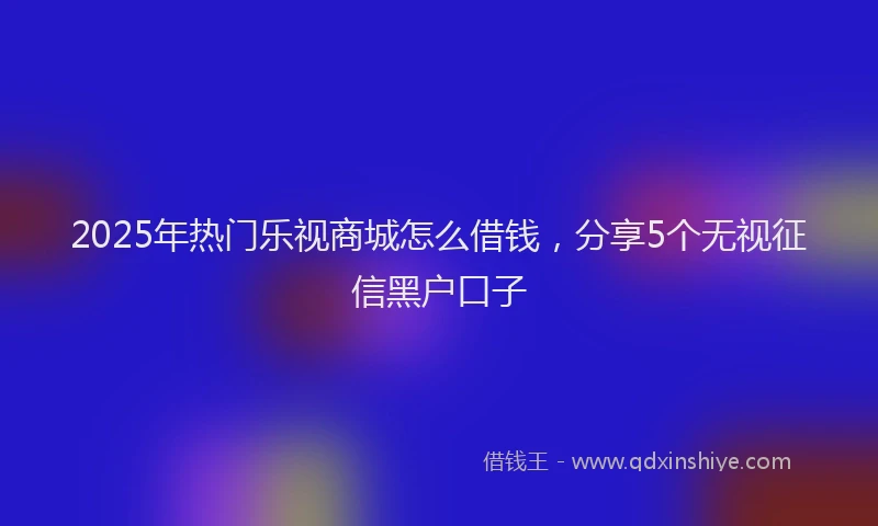 2025年热门乐视商城怎么借钱，分享5个无视征信黑户口子
