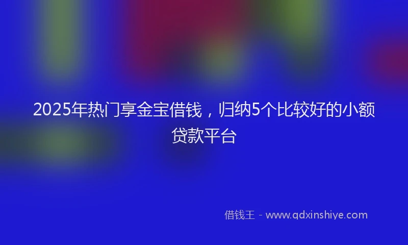 2025年热门享金宝借钱，归纳5个比较好的小额贷款平台
