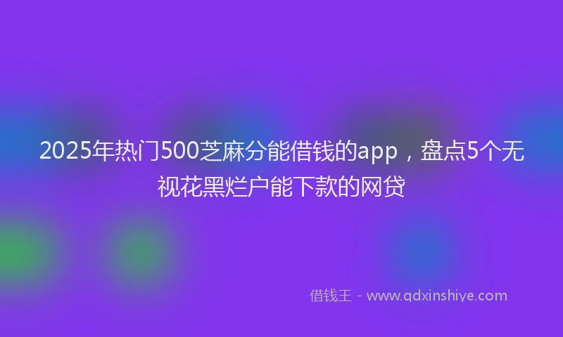 2025年热门500芝麻分能借钱的app，盘点5个无视花黑烂户能下款的网贷