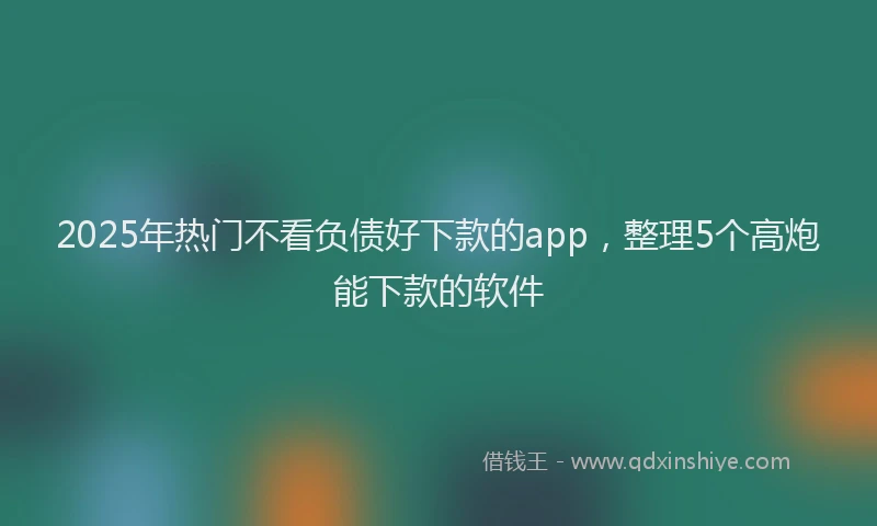 2025年热门不看负债好下款的app，整理5个高炮能下款的软件