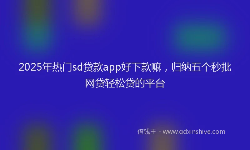 2025年热门sd贷款app好下款嘛，归纳五个秒批网贷轻松贷的平台