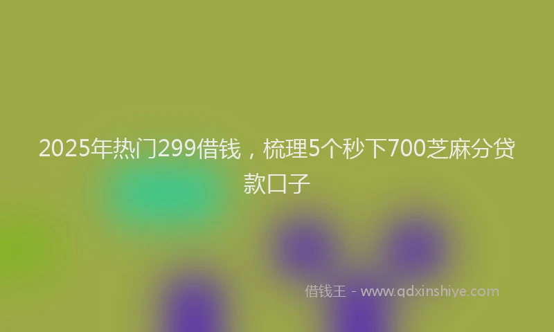 2025年热门299借钱，梳理5个秒下700芝麻分贷款口子