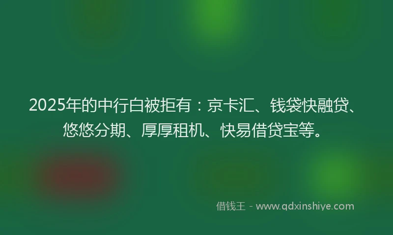 2025年的中行白被拒有：京卡汇、钱袋快融贷、悠悠分期、厚厚租机、快易借贷宝等。