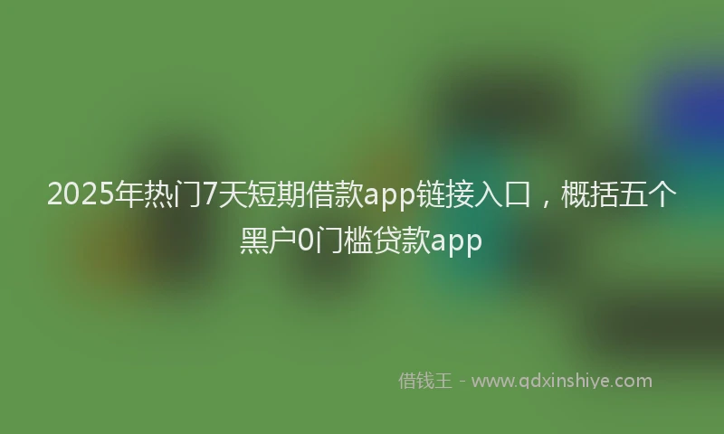 2025年热门7天短期借款app链接入口，概括五个黑户0门槛贷款app