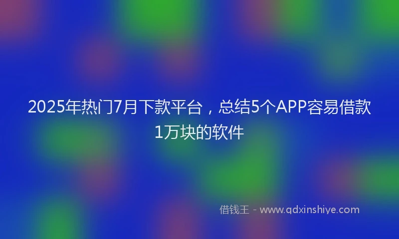 2025年热门7月下款平台，总结5个APP容易借款1万块的软件