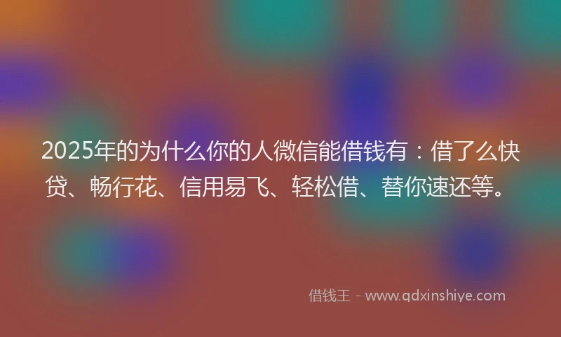 2025年的为什么你的人微信能借钱有：借了么快贷、畅行花、信用易飞、轻松借、替你速还等。