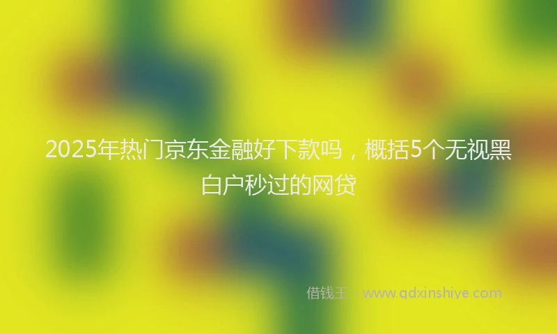 2025年热门京东金融好下款吗，概括5个无视黑白户秒过的网贷
