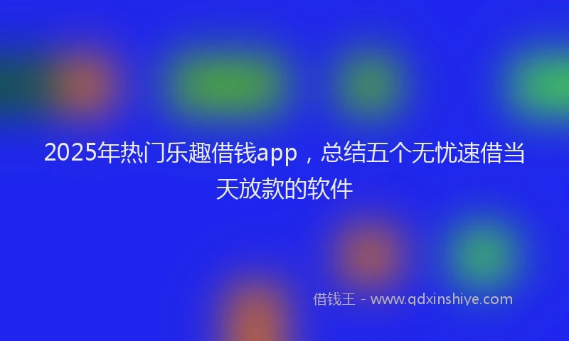 2025年热门乐趣借钱app，总结五个无忧速借当天放款的软件