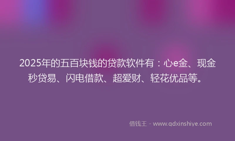 2025年的五百块钱的贷款软件有：心e金、现金秒贷易、闪电借款、超爱财、轻花优品等。