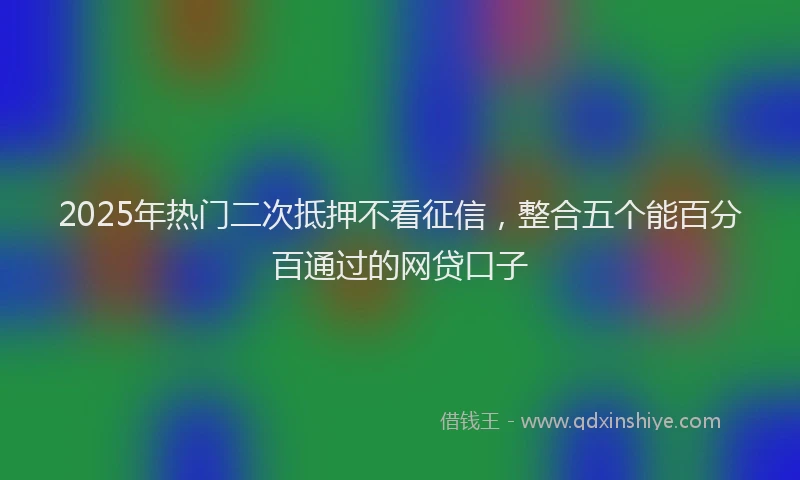 2025年热门二次抵押不看征信，整合五个能百分百通过的网贷口子