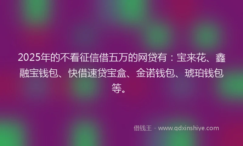 2025年的不看征信借五万的网贷有：宝来花、鑫融宝钱包、快借速贷宝盒、金诺钱包、琥珀钱包等。