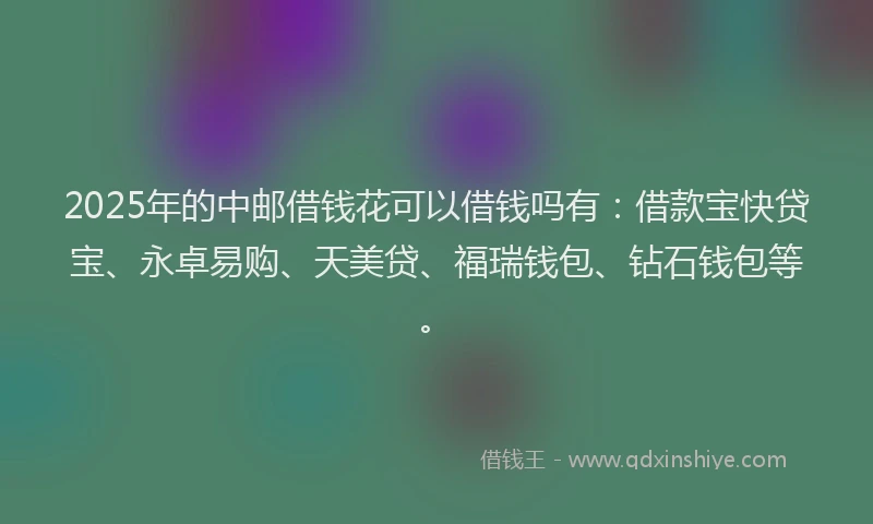 2025年的中邮借钱花可以借钱吗有：借款宝快贷宝、永卓易购、天美贷、福瑞钱包、钻石钱包等。