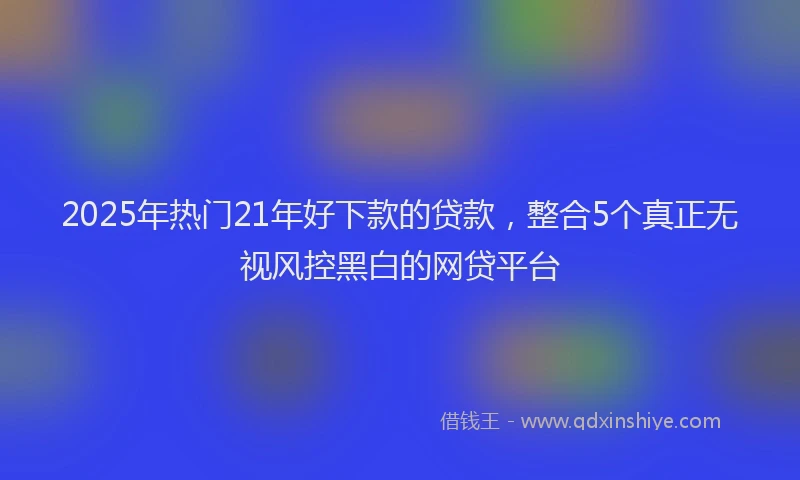 2025年热门21年好下款的贷款，整合5个真正无视风控黑白的网贷平台