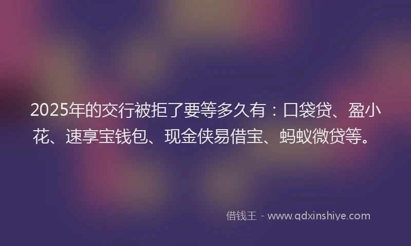 2025年的交行被拒了要等多久有：口袋贷、盈小花、速享宝钱包、现金侠易借宝、蚂蚁微贷等。