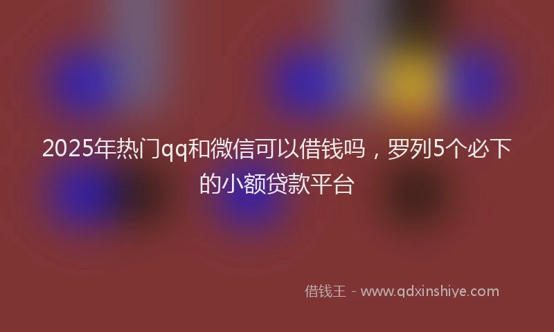 2025年热门qq和微信可以借钱吗，罗列5个必下的小额贷款平台