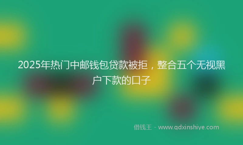 2025年热门中邮钱包贷款被拒，整合五个无视黑户下款的口子