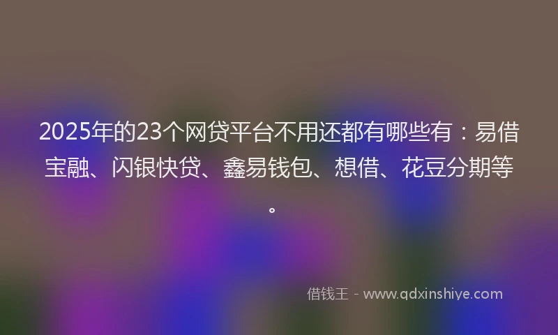 2025年的23个网贷平台不用还都有哪些有：易借宝融、闪银快贷、鑫易钱包、想借、花豆分期等。