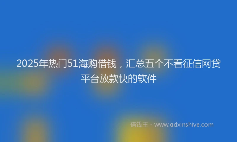 2025年热门51海购借钱，汇总五个不看征信网贷平台放款快的软件
