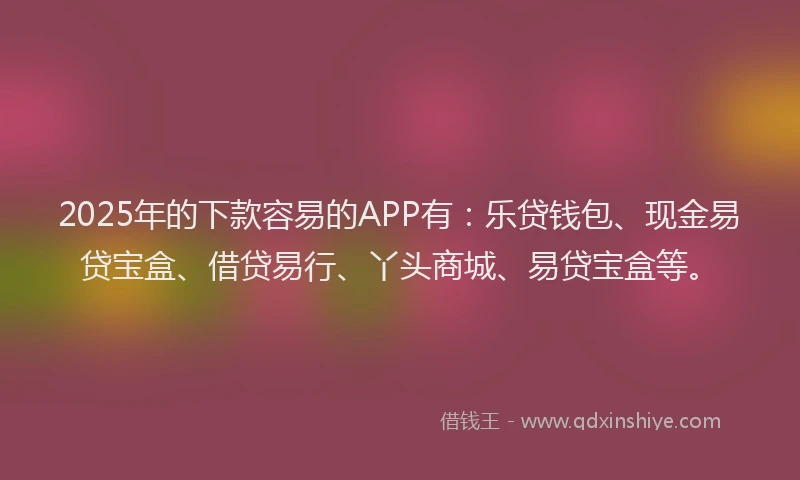 2025年的下款容易的APP有：乐贷钱包、现金易贷宝盒、借贷易行、丫头商城、易贷宝盒等。