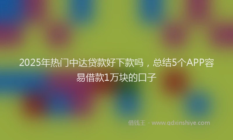 2025年热门中达贷款好下款吗，总结5个APP容易借款1万块的口子