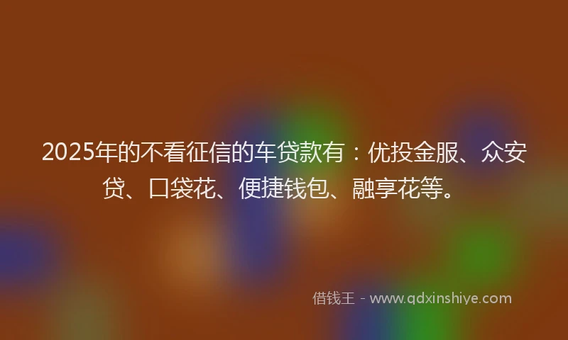 2025年的不看征信的车贷款有：优投金服、众安贷、口袋花、便捷钱包、融享花等。