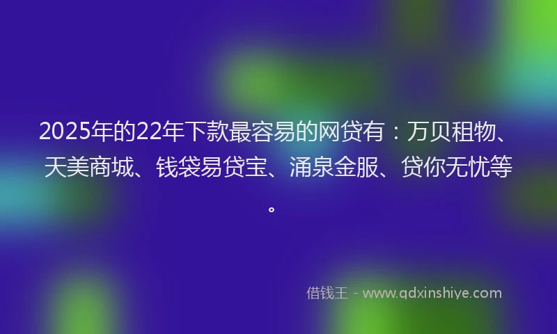 2025年的22年下款最容易的网贷有：万贝租物、天美商城、钱袋易贷宝、涌泉金服、贷你无忧等。