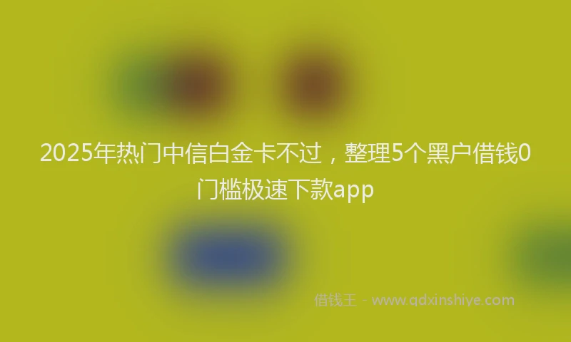 2025年热门中信白金卡不过，整理5个黑户借钱0门槛极速下款app