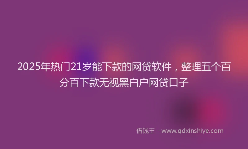 2025年热门21岁能下款的网贷软件，整理五个百分百下款无视黑白户网贷口子