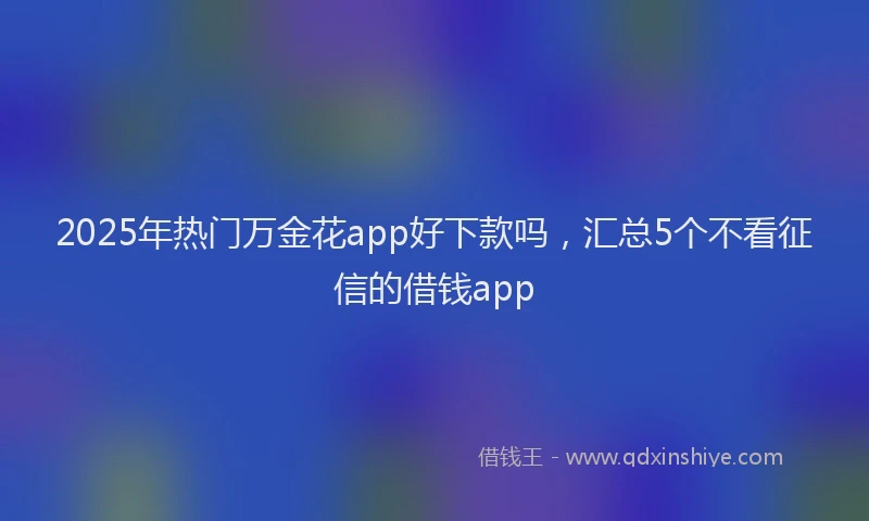 2025年热门万金花app好下款吗，汇总5个不看征信的借钱app