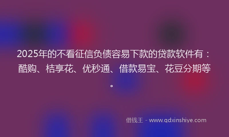 2025年的不看征信负债容易下款的贷款软件有：酷购、桔享花、优秒通、借款易宝、花豆分期等。