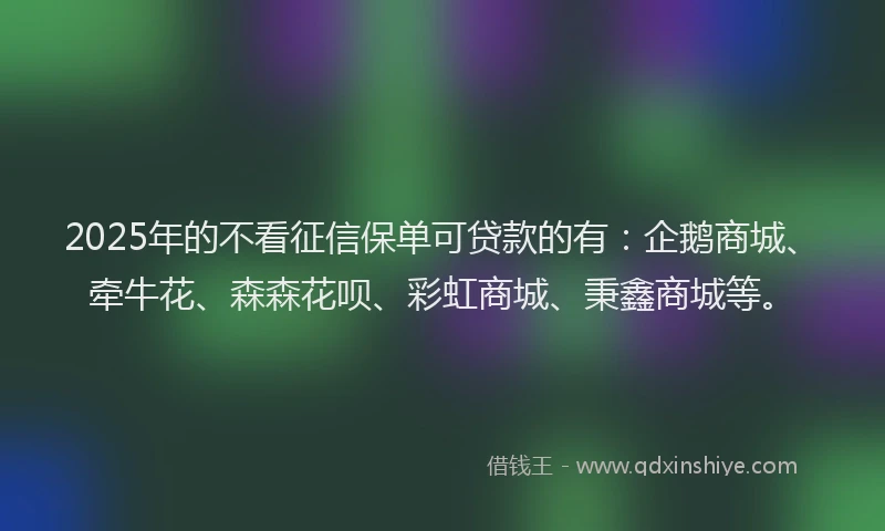 2025年的不看征信保单可贷款的有：企鹅商城、牵牛花、森森花呗、彩虹商城、秉鑫商城等。