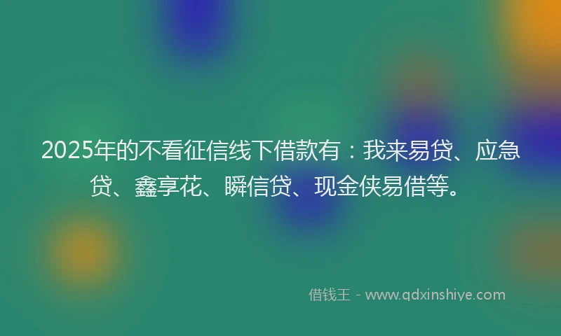 2025年的不看征信线下借款有：我来易贷、应急贷、鑫享花、瞬信贷、现金侠易借等。