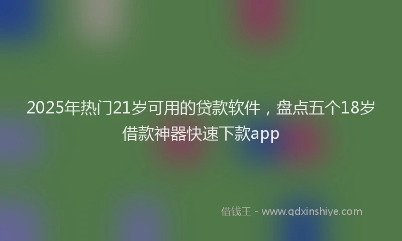 2025年热门21岁可用的贷款软件，盘点五个18岁借款神器快速下款app