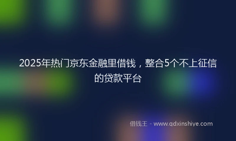 2025年热门京东金融里借钱，整合5个不上征信的贷款平台