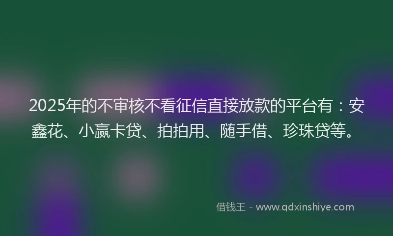 2025年的不审核不看征信直接放款的平台有：安鑫花、小赢卡贷、拍拍用、随手借、珍珠贷等。