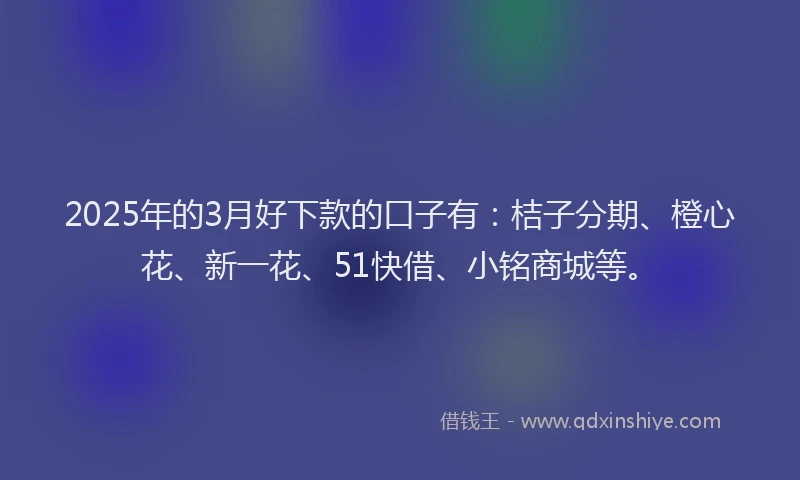 2025年的3月好下款的口子有：桔子分期、橙心花、新一花、51快借、小铭商城等。