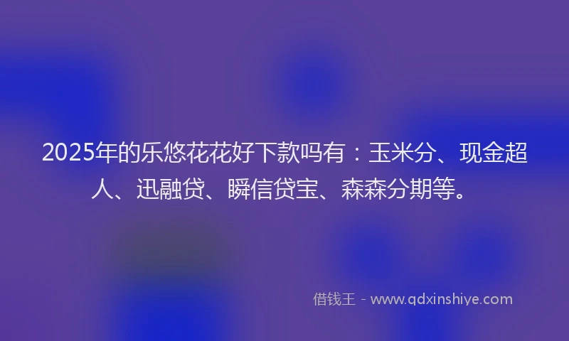 2025年的乐悠花花好下款吗有：玉米分、现金超人、迅融贷、瞬信贷宝、森森分期等。
