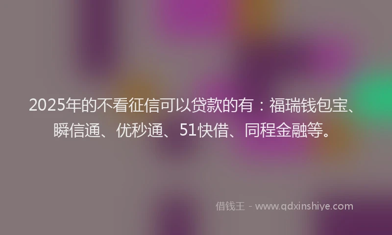 2025年的不看征信可以贷款的有：福瑞钱包宝、瞬信通、优秒通、51快借、同程金融等。