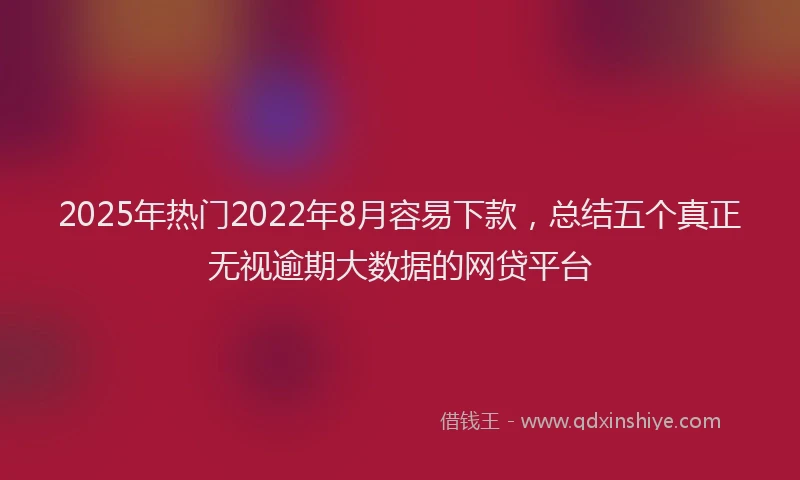 2025年热门2022年8月容易下款，总结五个真正无视逾期大数据的网贷平台