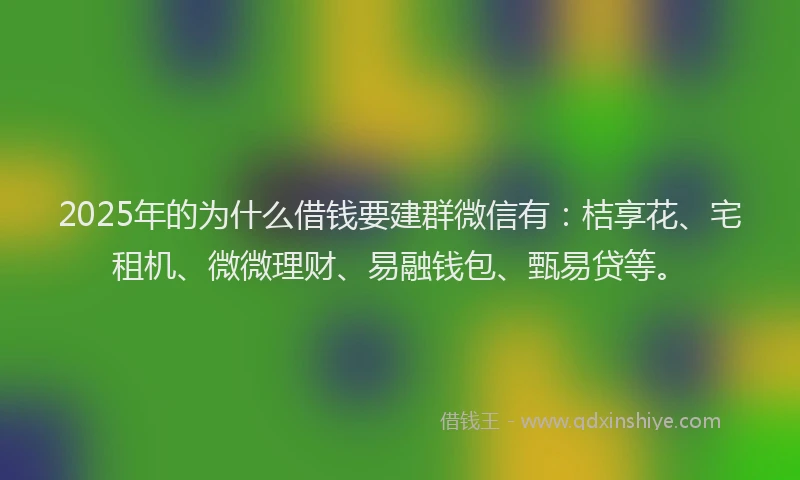 2025年的为什么借钱要建群微信有：桔享花、宅租机、微微理财、易融钱包、甄易贷等。