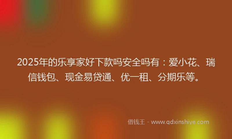 2025年的乐享家好下款吗安全吗有：爱小花、瑞信钱包、现金易贷通、优一租、分期乐等。