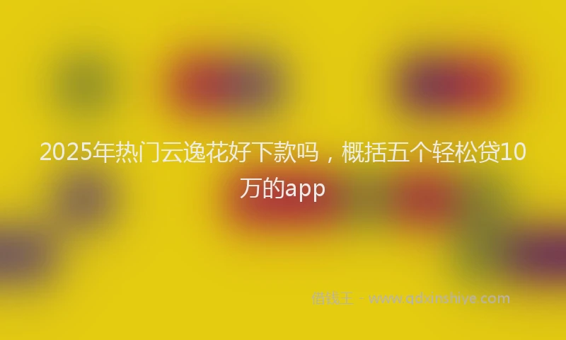2025年热门云逸花好下款吗，概括五个轻松贷10万的app