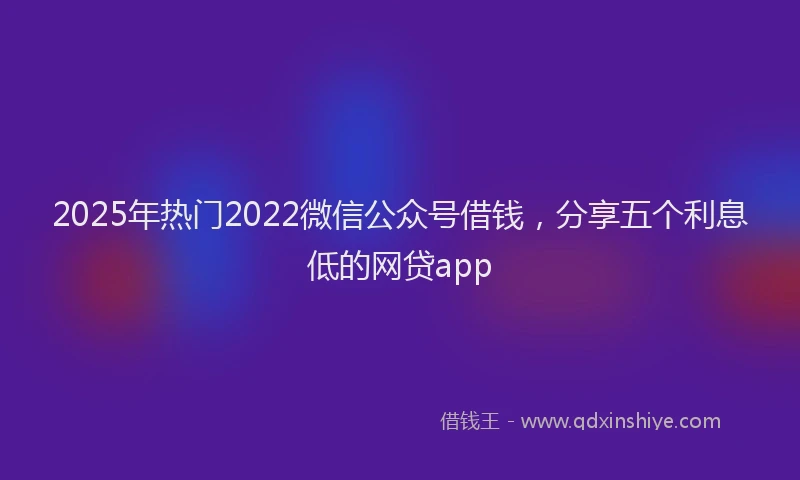 2025年热门2022微信公众号借钱，分享五个利息低的网贷app