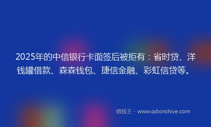 2025年的中信银行卡面签后被拒有：省时贷、洋钱罐借款、森森钱包、捷信金融、彩虹信贷等。
