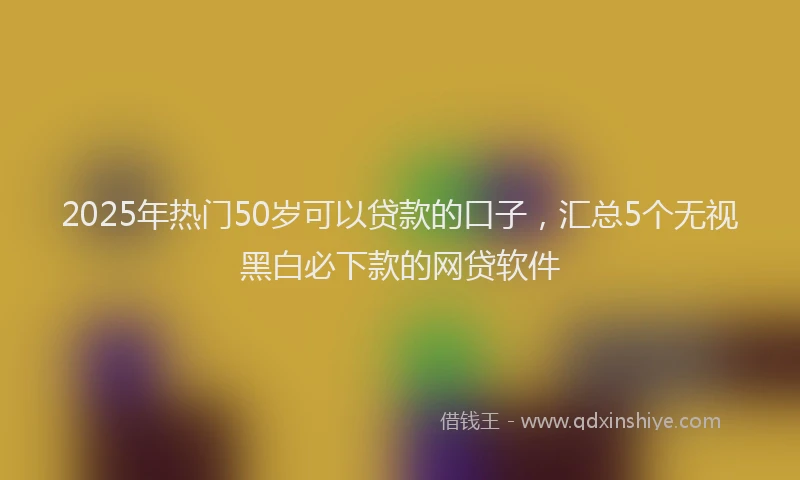 2025年热门50岁可以贷款的口子，汇总5个无视黑白必下款的网贷软件