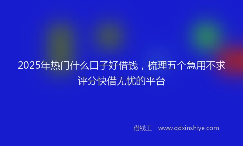2025年热门什么口子好借钱，梳理五个急用不求评分快借无忧的平台