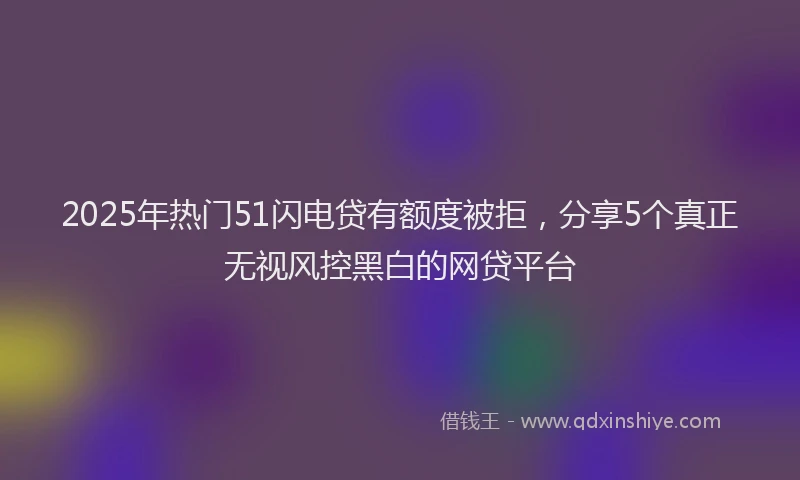 2025年热门51闪电贷有额度被拒，分享5个真正无视风控黑白的网贷平台