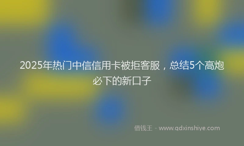 2025年热门中信信用卡被拒客服，总结5个高炮必下的新口子