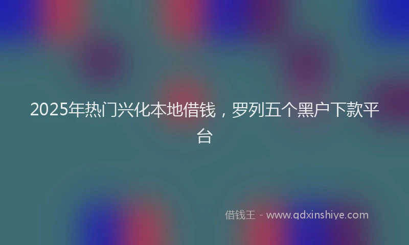2025年热门兴化本地借钱，罗列五个黑户下款平台